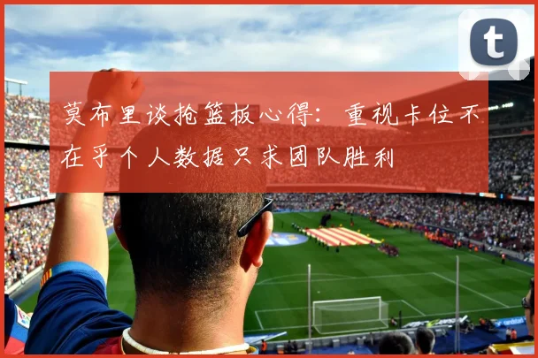 莫布里谈抢篮板心得：重视卡位不在乎个人数据只求团队胜利