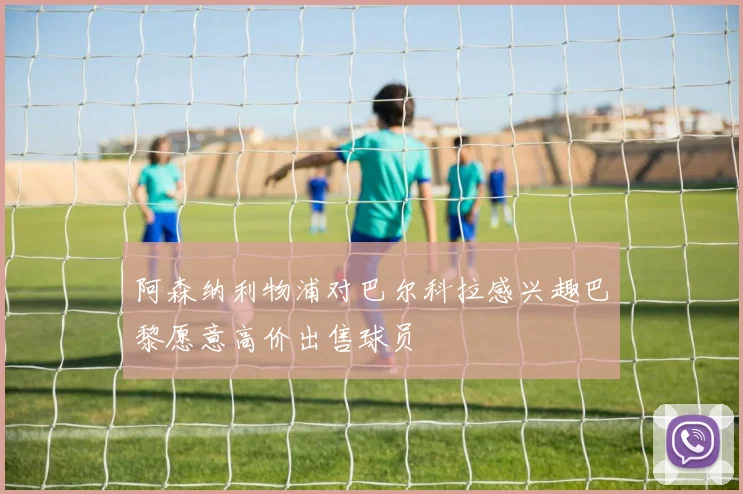 阿森纳利物浦对巴尔科拉感兴趣巴黎愿意高价出售球员