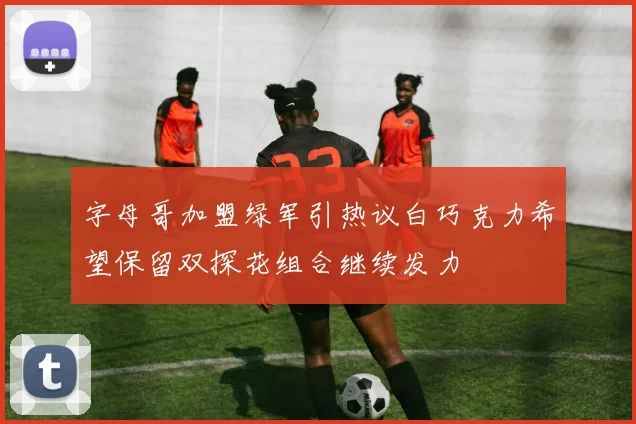 字母哥加盟绿军引热议白巧克力希望保留双探花组合继续发力
