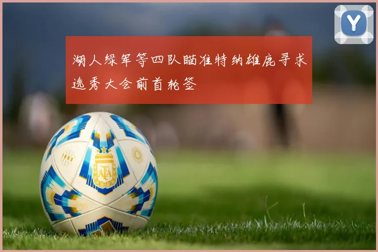 湖人绿军等四队瞄准特纳雄鹿寻求选秀大会前首轮签