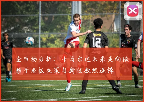 全市场分析：卡马尔达未来走向依赖于老板决策与新任教练选择