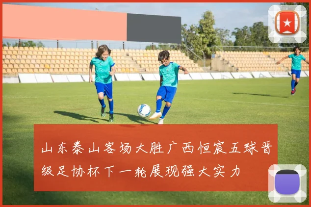 山东泰山客场大胜广西恒宸五球晋级足协杯下一轮展现强大实力