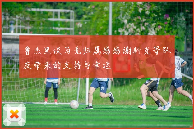 鲁杰里谈马竞归属感感谢科克等队友带来的支持与幸运