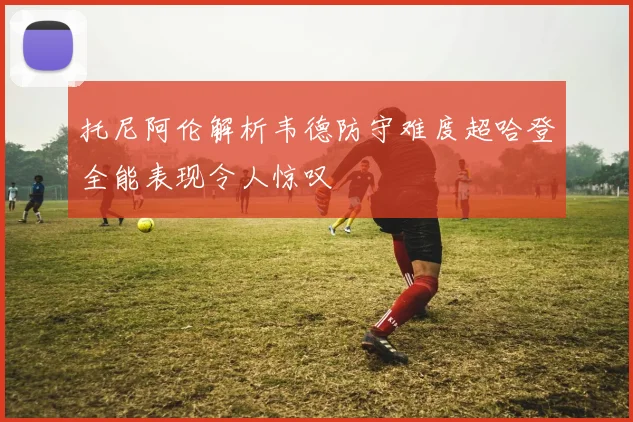 托尼阿伦解析韦德防守难度超哈登全能表现令人惊叹