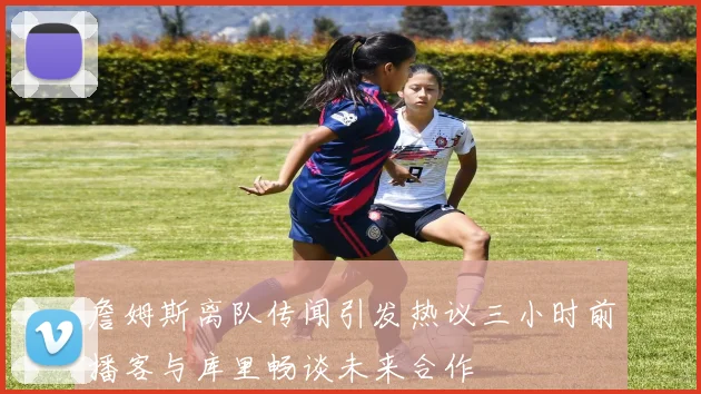 詹姆斯离队传闻引发热议三小时前播客与库里畅谈未来合作