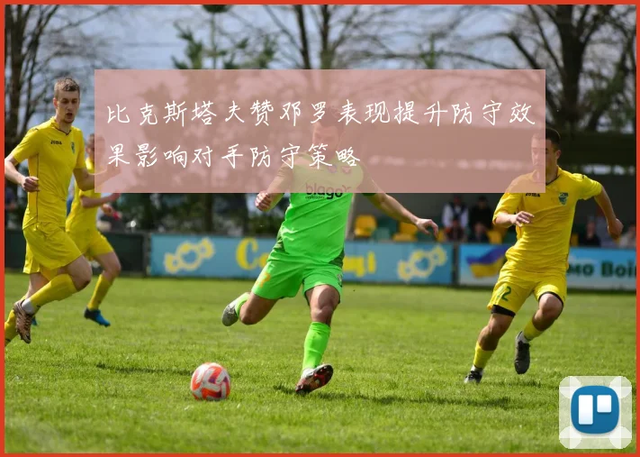 比克斯塔夫赞邓罗表现提升防守效果影响对手防守策略