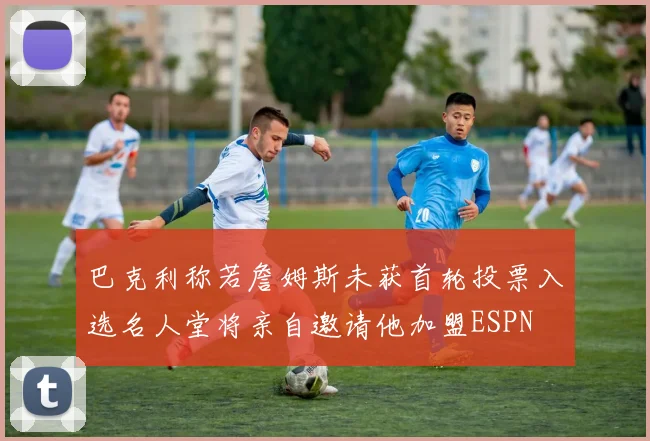 巴克利称若詹姆斯未获首轮投票入选名人堂将亲自邀请他加盟ESPN