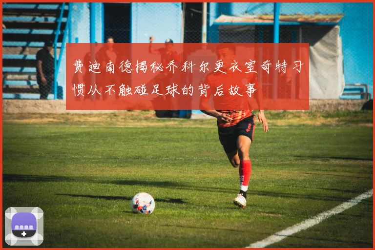 费迪南德揭秘乔科尔更衣室奇特习惯从不触碰足球的背后故事