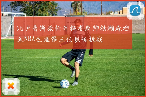 比卢普斯接任开拓者新帅杨瀚森迎来NBA生涯第三任教练挑战