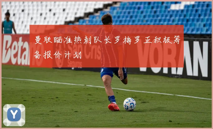 曼联瞄准热刺队长罗梅罗正积极筹备报价计划