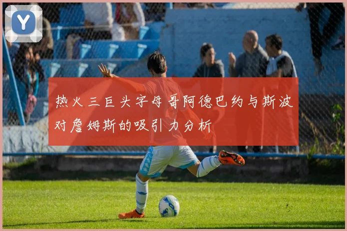热火三巨头字母哥阿德巴约与斯波对詹姆斯的吸引力分析