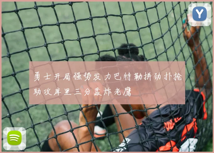 勇士开局强势发力巴特勒拼劲扑抢助攻库里三分轰炸老鹰
