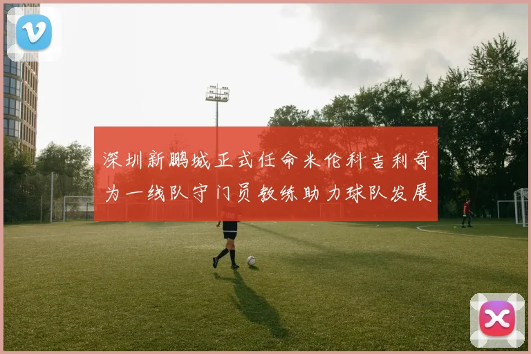深圳新鹏城正式任命米伦科吉利奇为一线队守门员教练助力球队发展