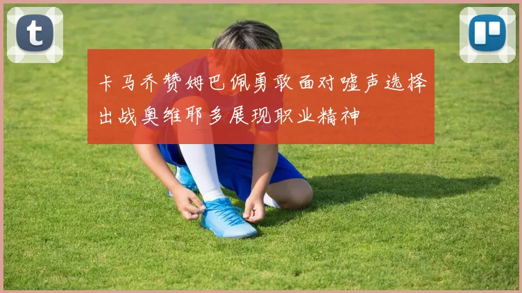 卡马乔赞姆巴佩勇敢面对嘘声选择出战奥维耶多展现职业精神