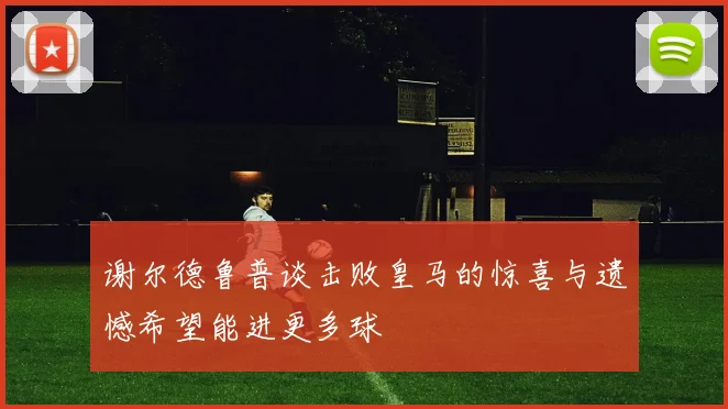 谢尔德鲁普谈击败皇马的惊喜与遗憾希望能进更多球