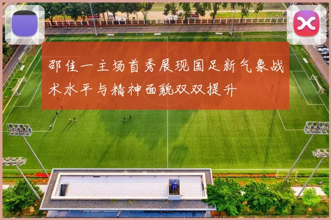 邵佳一主场首秀展现国足新气象战术水平与精神面貌双双提升
