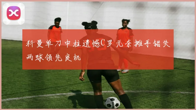 科曼单刀中柱遗憾C罗无奈摊手错失两球领先良机