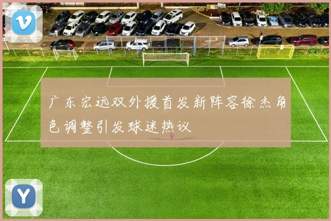 广东宏远双外援首发新阵容徐杰角色调整引发球迷热议