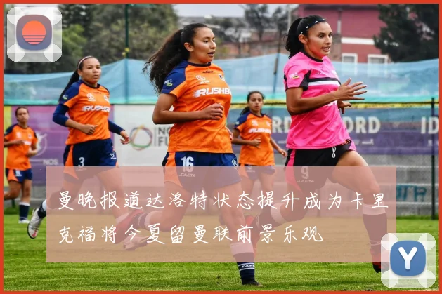 曼晚报道达洛特状态提升成为卡里克福将今夏留曼联前景乐观