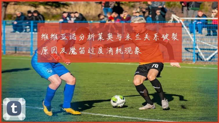 维维亚诺分析莱奥与米兰关系破裂原因及魔笛过度消耗现象